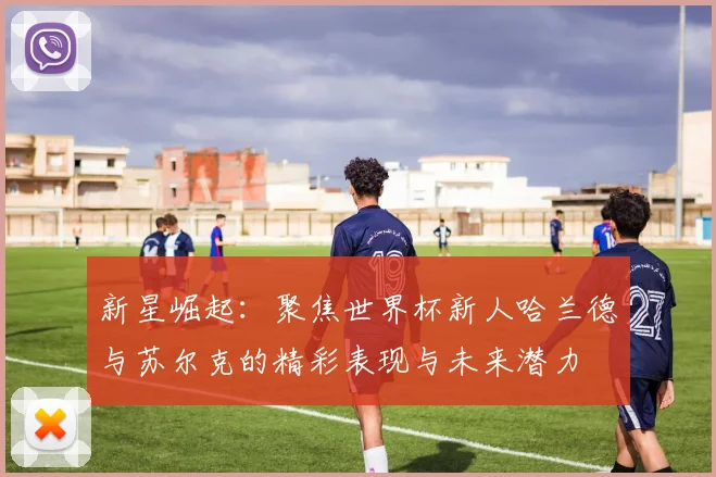新星崛起：聚焦世界杯新人哈兰德与苏尔克的精彩表现与未来潜力