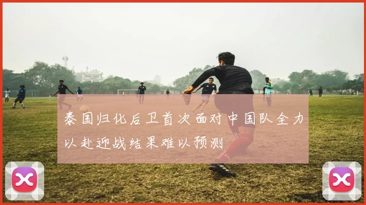 泰国归化后卫首次面对中国队全力以赴迎战结果难以预测