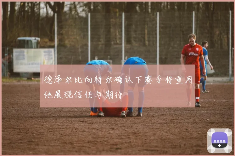 德泽尔比向特尔确认下赛季将重用他展现信任与期待