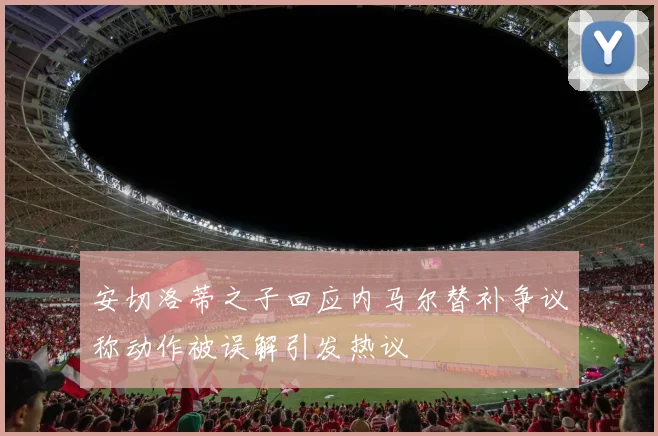 安切洛蒂之子回应内马尔替补争议称动作被误解引发热议