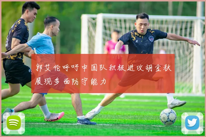 郭艾伦呼吁中国队积极进攻胡金秋展现多面防守能力