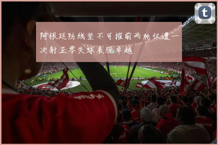 阿根廷防线坚不可摧前两轮仅遭一次射正零失球表现卓越