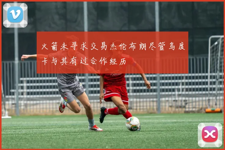 火箭未寻求交易杰伦布朗尽管乌度卡与其有过合作经历