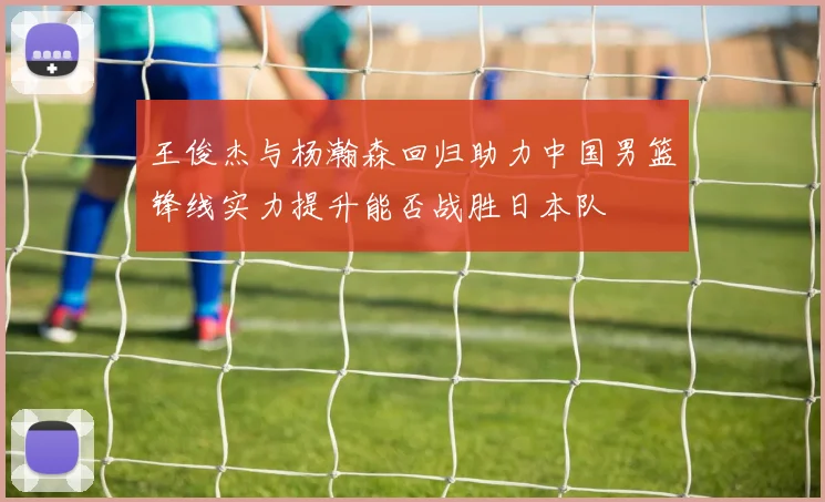 王俊杰与杨瀚森回归助力中国男篮锋线实力提升能否战胜日本队