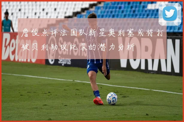 詹俊点评法国队新星奥利塞或将打破贝利助攻纪录的潜力分析