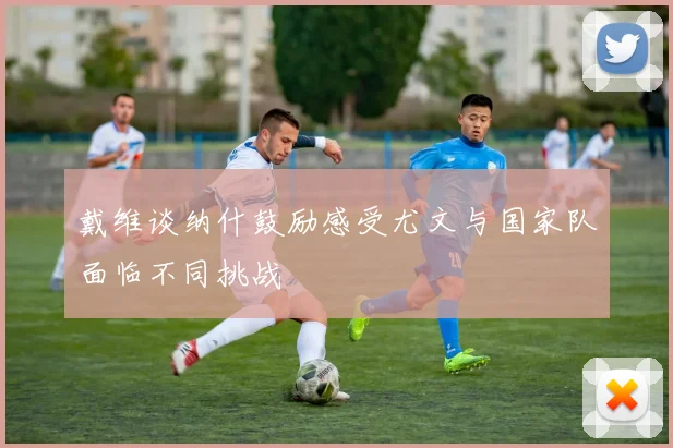 戴维谈纳什鼓励感受尤文与国家队面临不同挑战